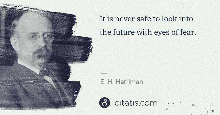 E. H. Harriman: It is never safe to look into the future with eyes of fear. | Citatis