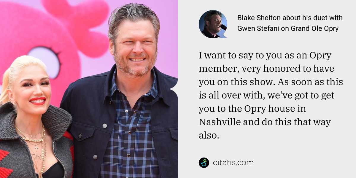 Blake Shelton: I want to say to you as an Opry member, very honored to have you on this show. As soon as this is all over with, we've got to get you to the Opry house in Nashville and do this that way also.