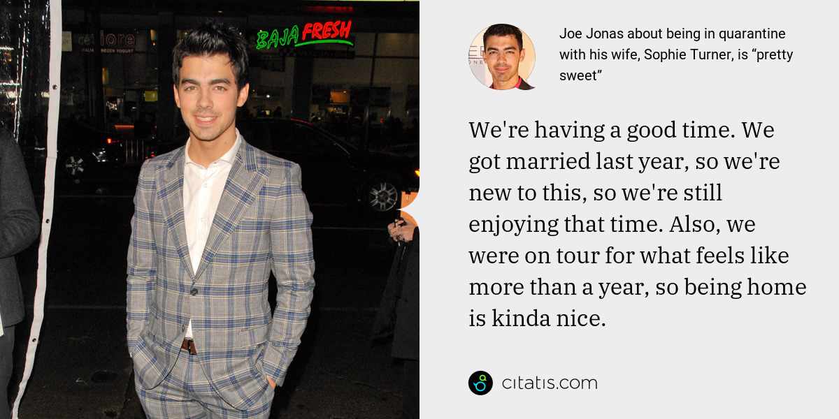 Joe Jonas: We're having a good time. We got married last year, so we're new to this, so we're still enjoying that time. Also, we were on tour for what feels like more than a year, so being home is kinda nice.