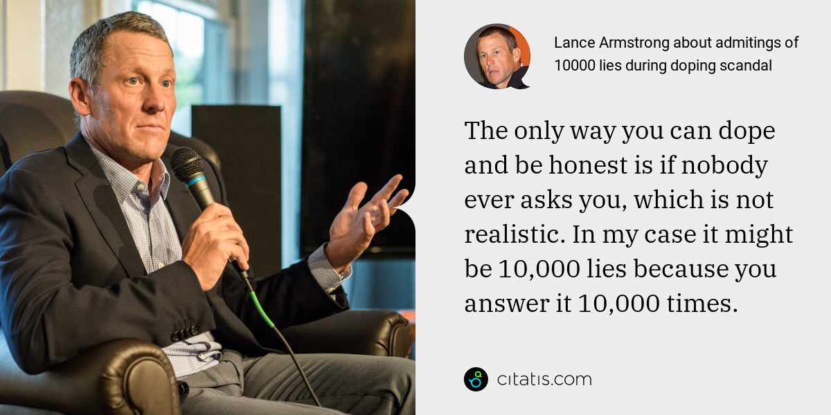 Lance Armstrong: The only way you can dope and be honest is if nobody ever asks you, which is not realistic. In my case it might be 10,000 lies because you answer it 10,000 times.