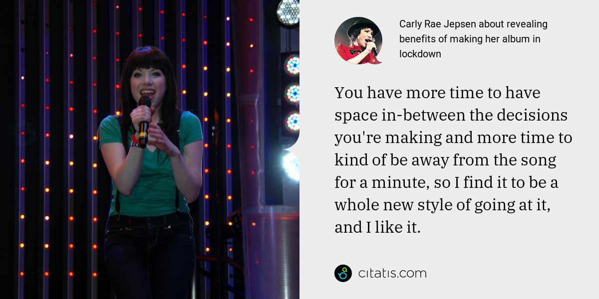 Carly Rae Jepsen: You have more time to have space in-between the decisions you're making and more time to kind of be away from the song for a minute, so I find it to be a whole new style of going at it, and I like it.