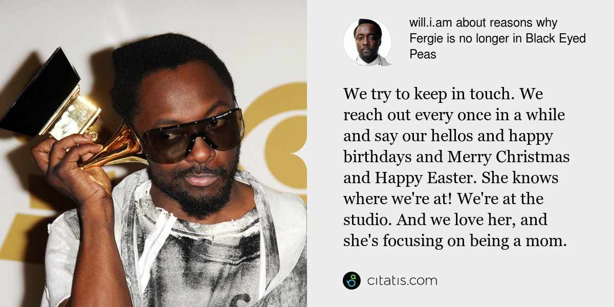 will.i.am: We try to keep in touch. We reach out every once in a while and say our hellos and happy birthdays and Merry Christmas and Happy Easter. She knows where we're at! We're at the studio. And we love her, and she's focusing on being a mom.
