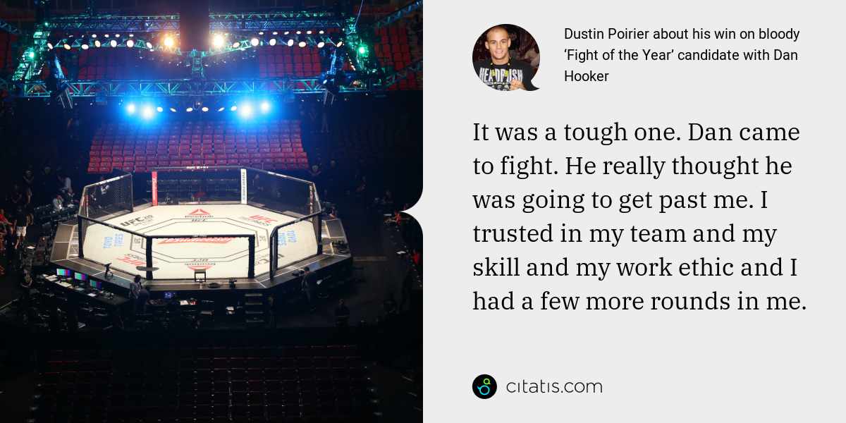 Dustin Poirier: It was a tough one. Dan came to fight. He really thought he was going to get past me. I trusted in my team and my skill and my work ethic and I had a few more rounds in me.