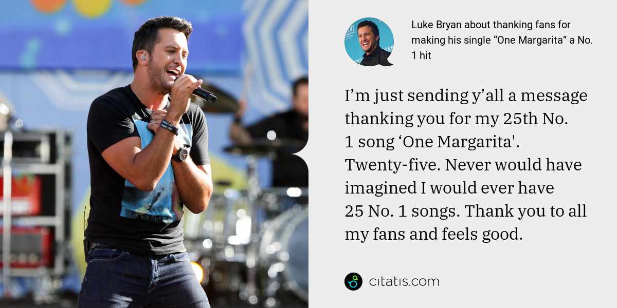 Luke Bryan: I’m just sending y’all a message thanking you for my 25th No. 1 song ‘One Margarita'. Twenty-five. Never would have imagined I would ever have 25 No. 1 songs. Thank you to all my fans and feels good.