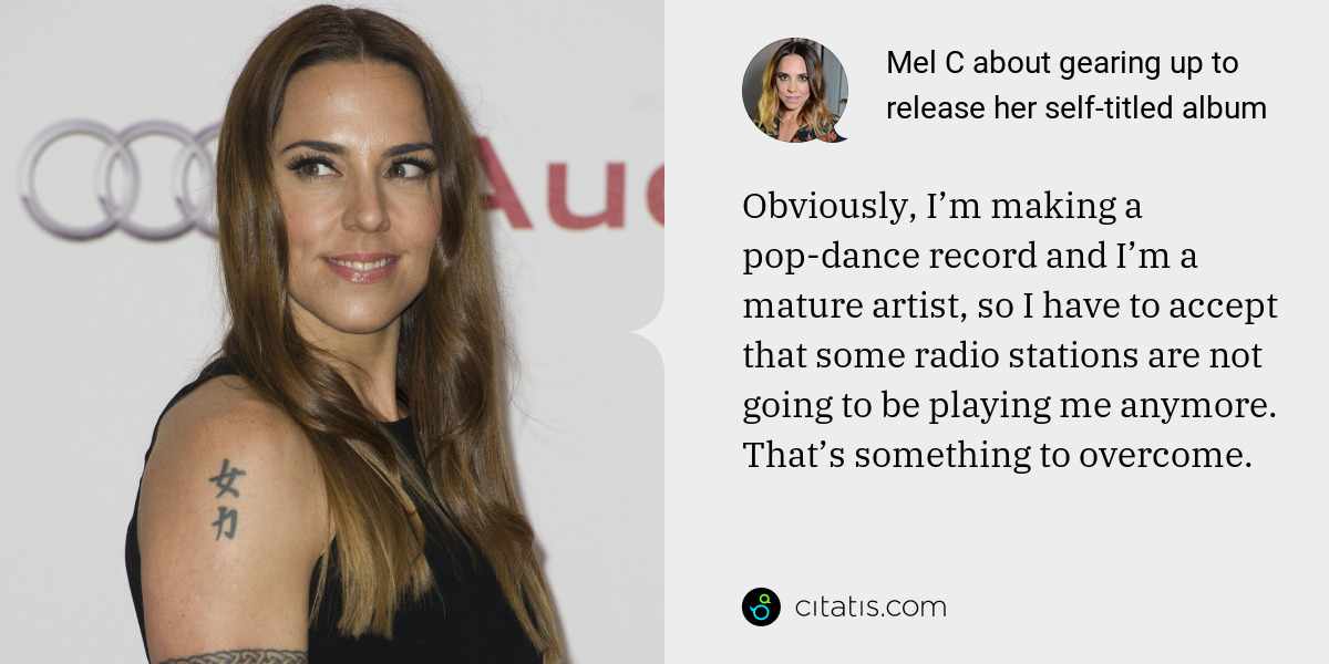 Mel C: Obviously, I’m making a pop-dance record and I’m a mature artist, so I have to accept that some radio stations are not going to be playing me anymore. That’s something to overcome.