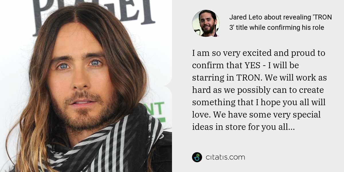 Jared Leto: I am so very excited and proud to confirm that YES - I will be starring in TRON. We will work as hard as we possibly can to create something that I hope you all will love. We have some very special ideas in store for you all...