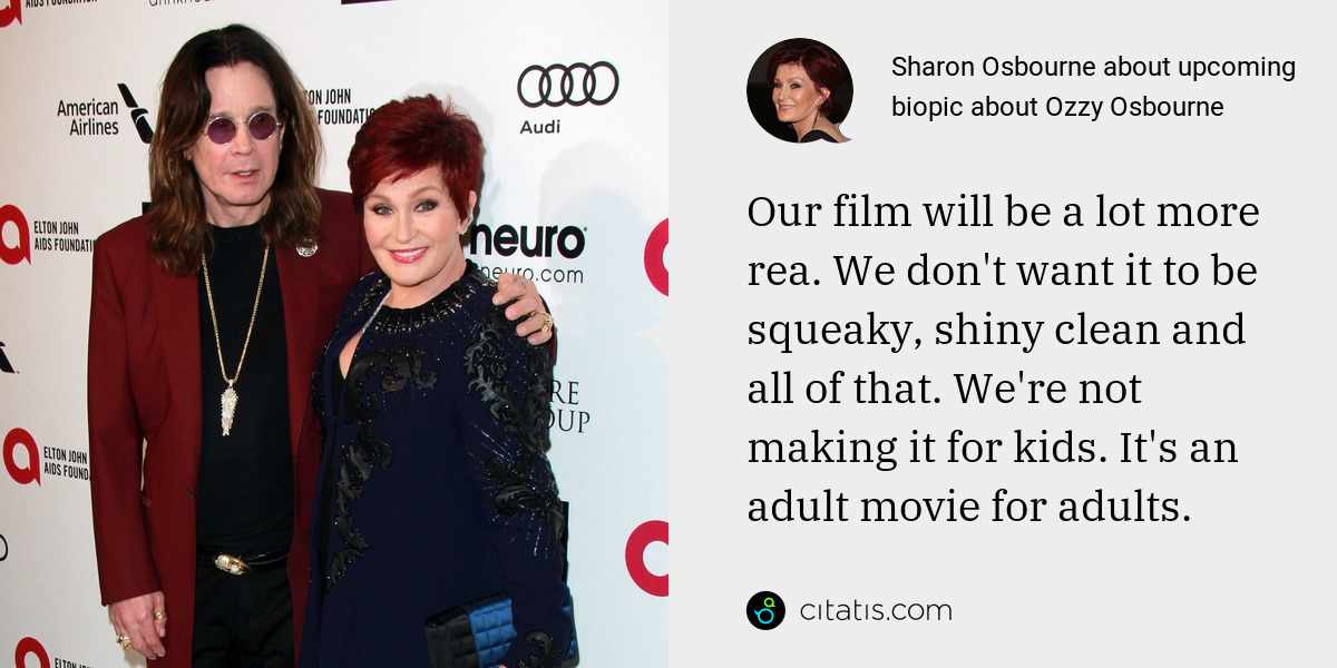 Sharon Osbourne: Our film will be a lot more rea. We don't want it to be squeaky, shiny clean and all of that. We're not making it for kids. It's an adult movie for adults.