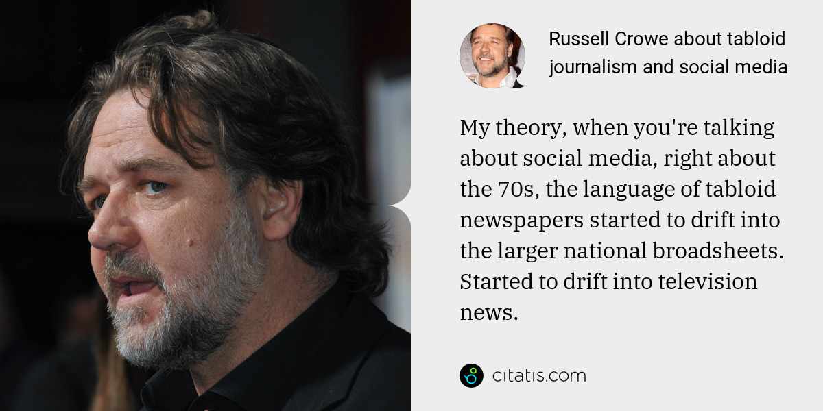 Russell Crowe: My theory, when you're talking about social media, right about the 70s, the language of tabloid newspapers started to drift into the larger national broadsheets. Started to drift into television news.