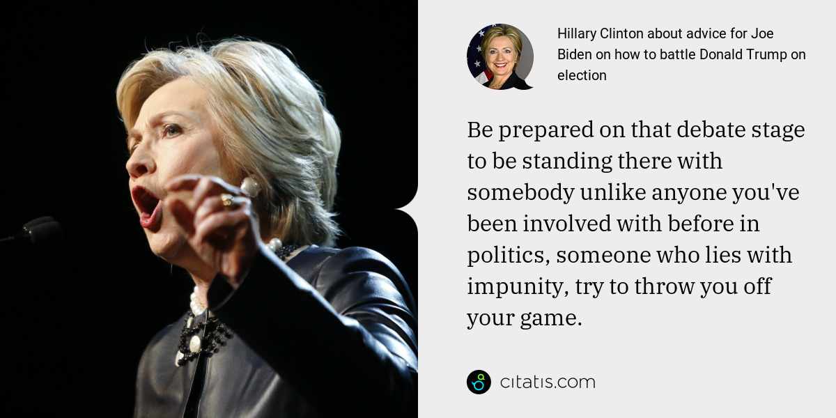 Hillary Clinton: Be prepared on that debate stage to be standing there with somebody unlike anyone you've been involved with before in politics, someone who lies with impunity, try to throw you off your game.