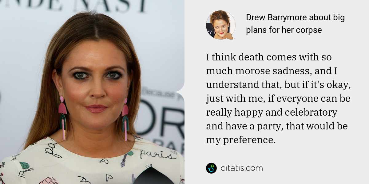 Drew Barrymore: I think death comes with so much morose sadness, and I understand that, but if it's okay, just with me, if everyone can be really happy and celebratory and have a party, that would be my preference.