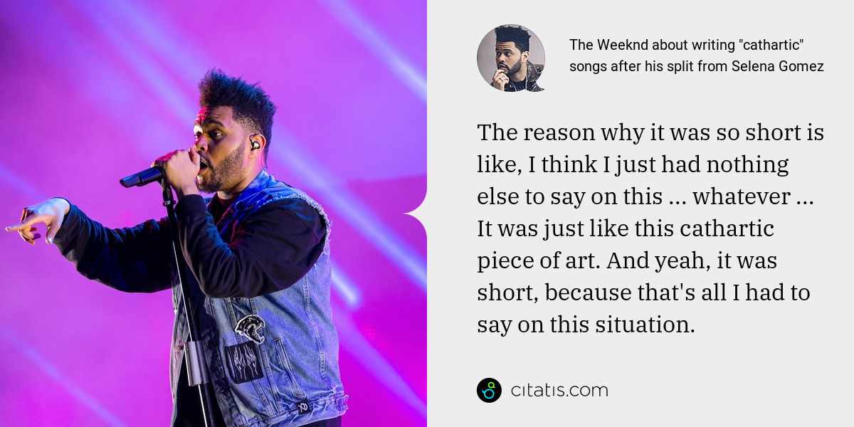 The Weeknd: The reason why it was so short is like, I think I just had nothing else to say on this ... whatever ... It was just like this cathartic piece of art. And yeah, it was short, because that's all I had to say on this situation.