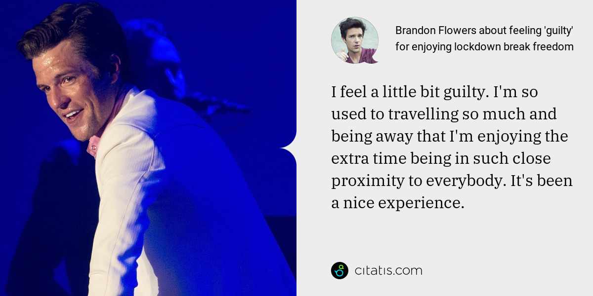 Brandon Flowers: I feel a little bit guilty. I'm so used to travelling so much and being away that I'm enjoying the extra time being in such close proximity to everybody. It's been a nice experience.