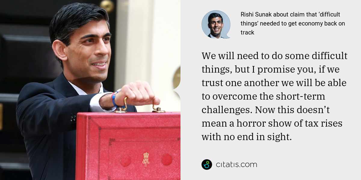 Rishi Sunak: We will need to do some difficult things, but I promise you, if we trust one another we will be able to overcome the short-term challenges. Now this doesn’t mean a horror show of tax rises with no end in sight.