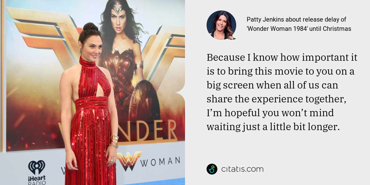 Patty Jenkins: Because I know how important it is to bring this movie to you on a big screen when all of us can share the experience together, I’m hopeful you won’t mind waiting just a little bit longer.