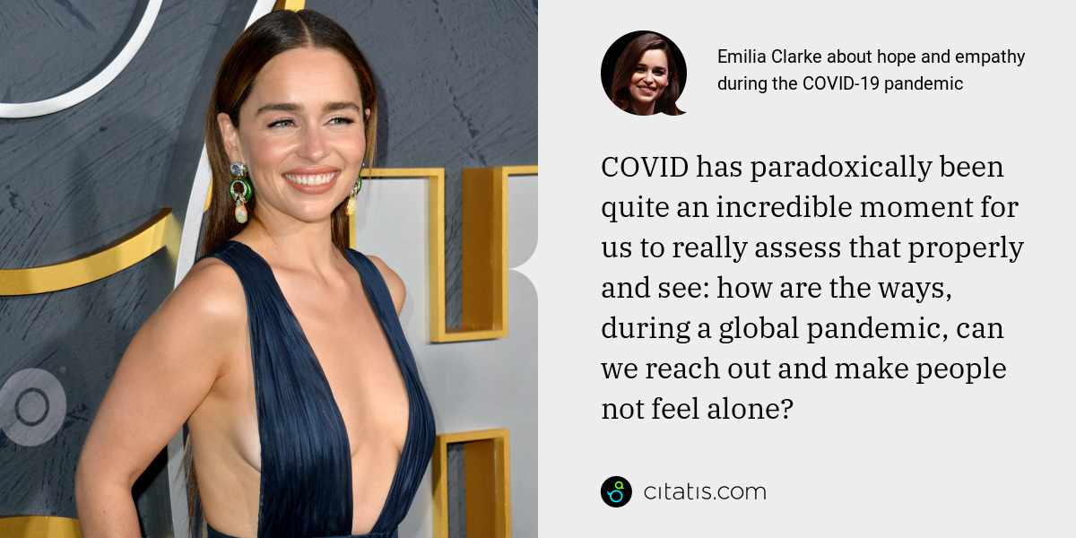 Emilia Clarke: COVID has paradoxically been quite an incredible moment for us to really assess that properly and see: how are the ways, during a global pandemic, can we reach out and make people not feel alone?