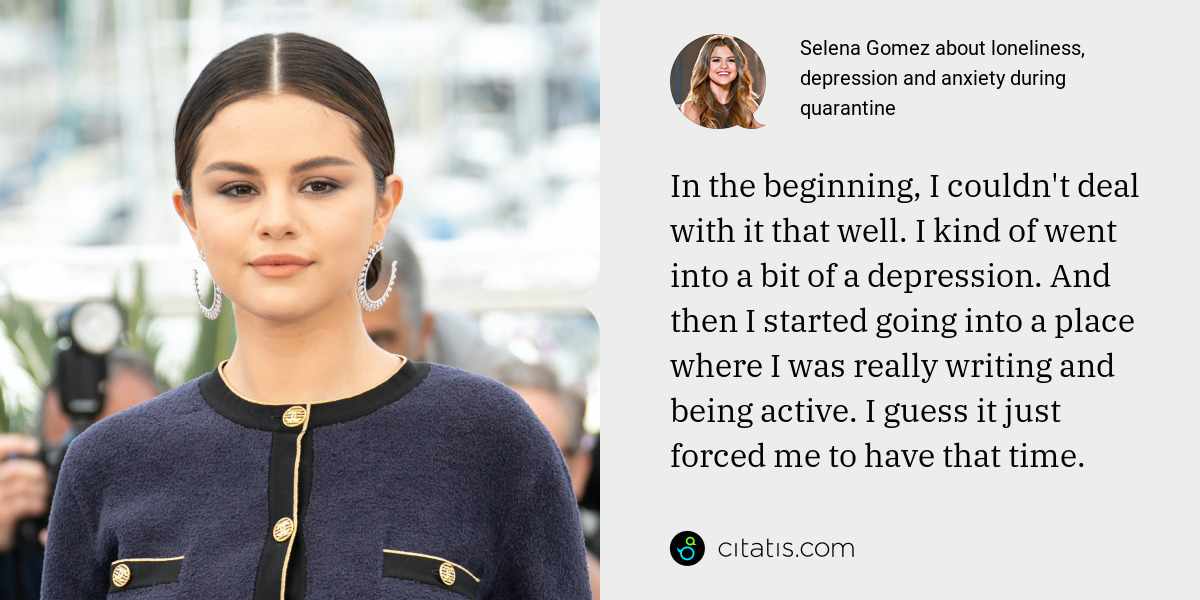 Selena Gomez: In the beginning, I couldn't deal with it that well. I kind of went into a bit of a depression. And then I started going into a place where I was really writing and being active. I guess it just forced me to have that time.