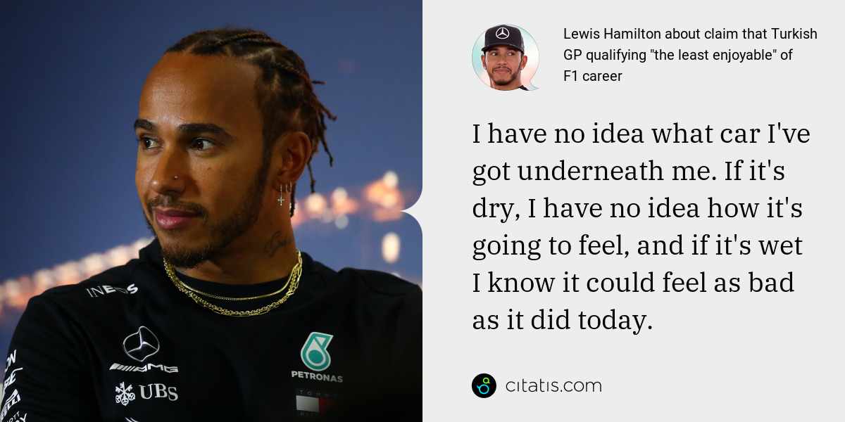 Lewis Hamilton: I have no idea what car I've got underneath me. If it's dry, I have no idea how it's going to feel, and if it's wet I know it could feel as bad as it did today.