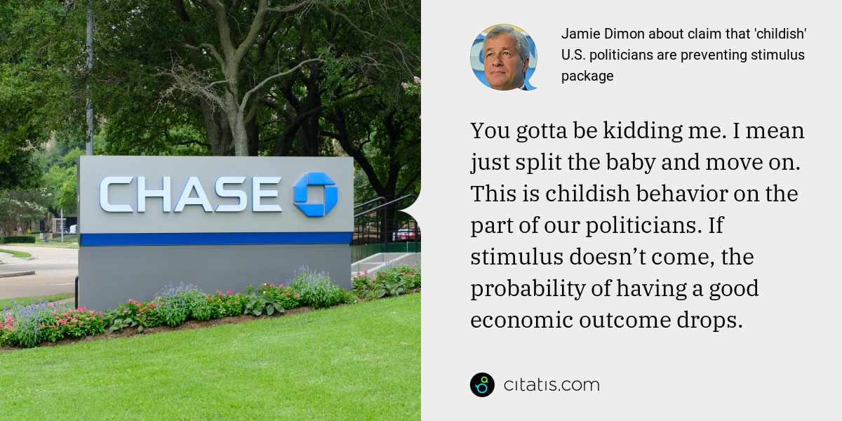 Jamie Dimon: You gotta be kidding me. I mean just split the baby and move on. This is childish behavior on the part of our politicians. If stimulus doesn’t come, the probability of having a good economic outcome drops.