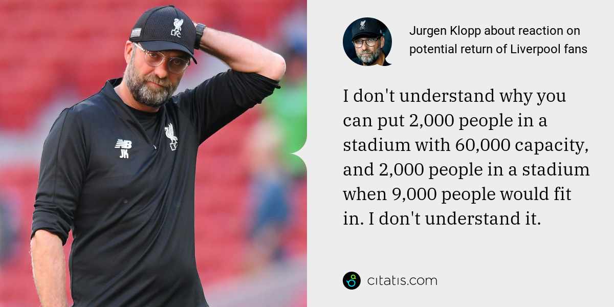 Jurgen Klopp: I don't understand why you can put 2,000 people in a stadium with 60,000 capacity, and 2,000 people in a stadium when 9,000 people would fit in. I don't understand it.