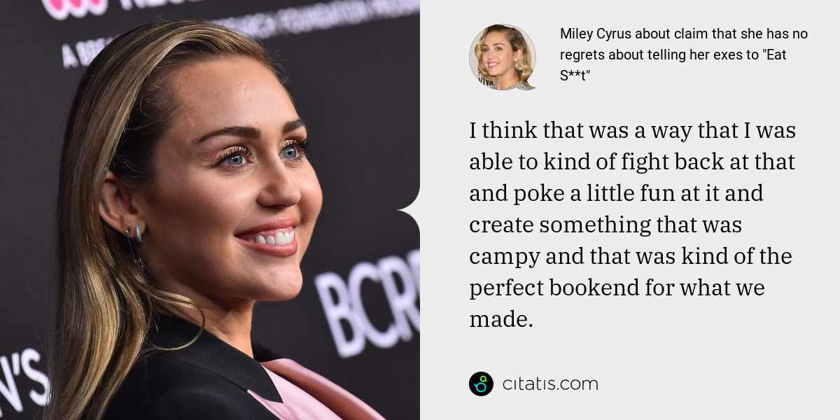 Miley Cyrus: I think that was a way that I was able to kind of fight back at that and poke a little fun at it and create something that was campy and that was kind of the perfect bookend for what we made.