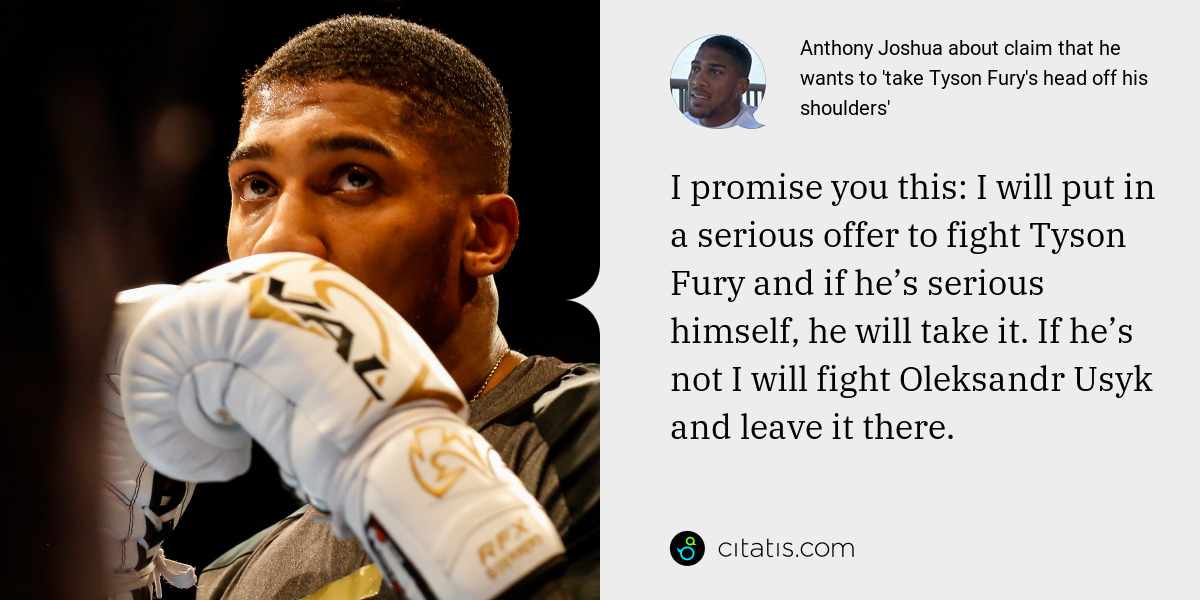 Anthony Joshua: I promise you this: I will put in a serious offer to fight Tyson Fury and if he’s serious himself, he will take it. If he’s not I will fight Oleksandr Usyk and leave it there.
