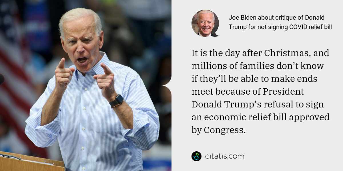 Joe Biden: It is the day after Christmas, and millions of families don’t know if they’ll be able to make ends meet because of President Donald Trump’s refusal to sign an economic relief bill approved by Congress.