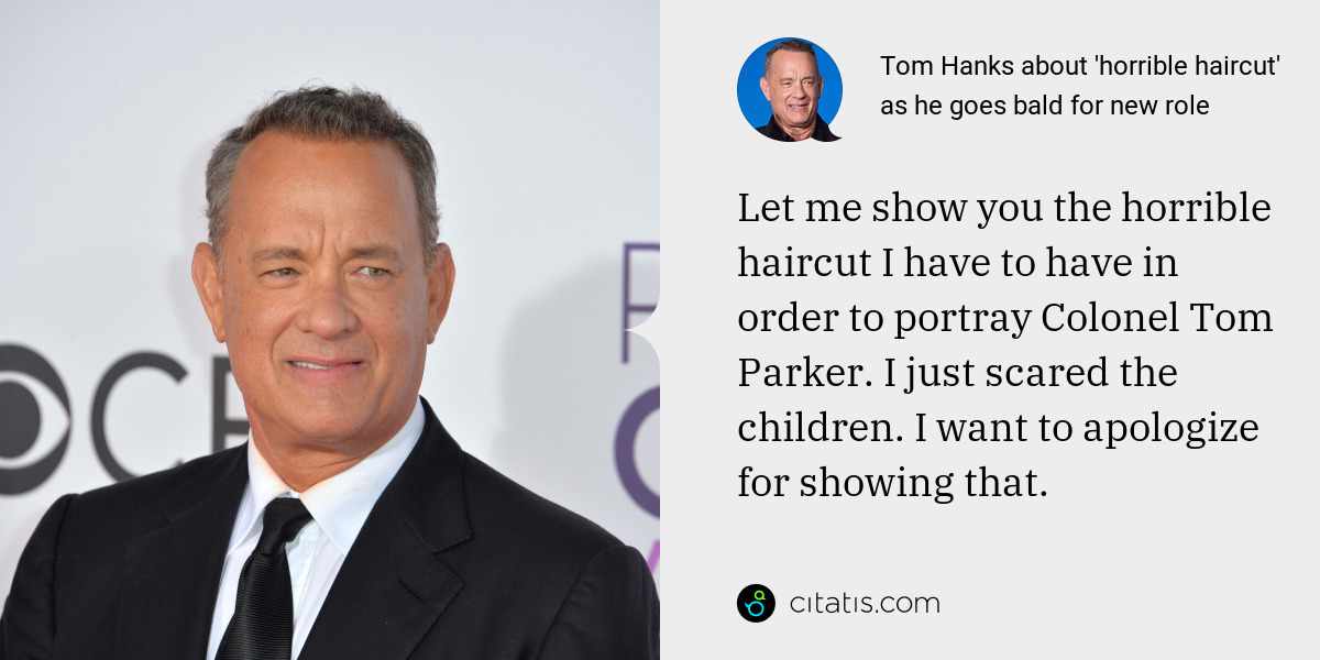 Tom Hanks: Let me show you the horrible haircut I have to have in order to portray Colonel Tom Parker. I just scared the children. I want to apologize for showing that.
