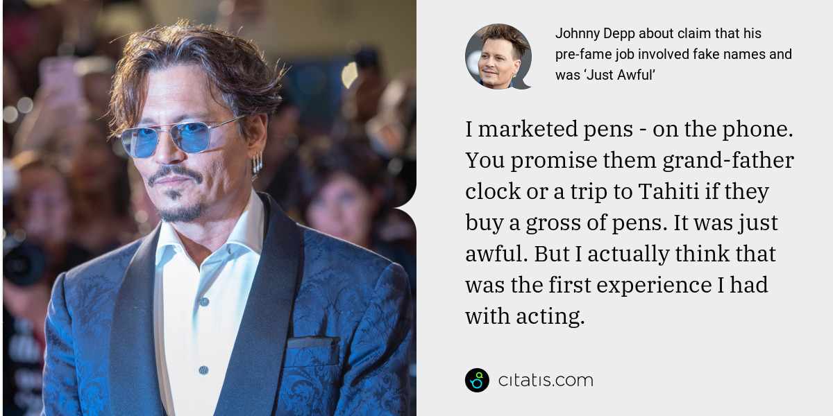 Johnny Depp: I marketed pens - on the phone. You promise them grand­father clock or a trip to Tahiti if they buy a gross of pens. It was just awful. But I actually think that was the first experience I had with acting.