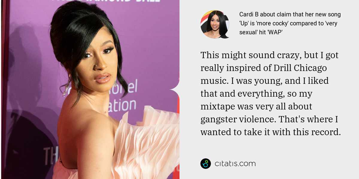 Cardi B: This might sound crazy, but I got really inspired of Drill Chicago music. I was young, and I liked that and everything, so my mixtape was very all about gangster violence. That's where I wanted to take it with this record.