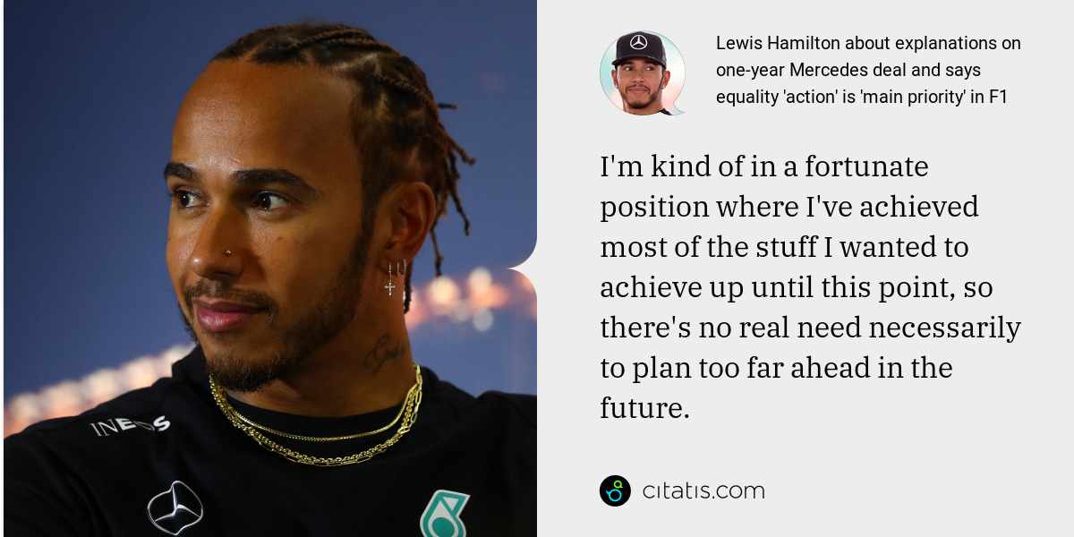 Lewis Hamilton: I'm kind of in a fortunate position where I've achieved most of the stuff I wanted to achieve up until this point, so there's no real need necessarily to plan too far ahead in the future.