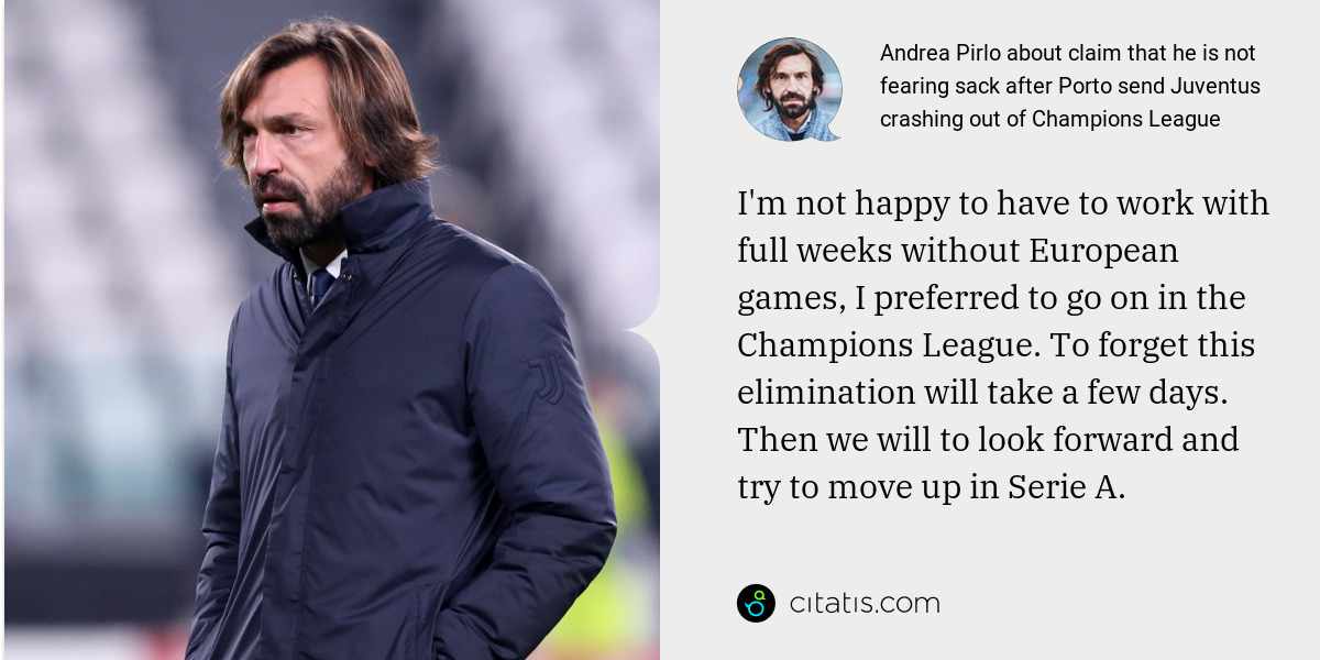 Andrea Pirlo: I'm not happy to have to work with full weeks without European games, I preferred to go on in the Champions League. To forget this elimination will take a few days. Then we will to look forward and try to move up in Serie A.