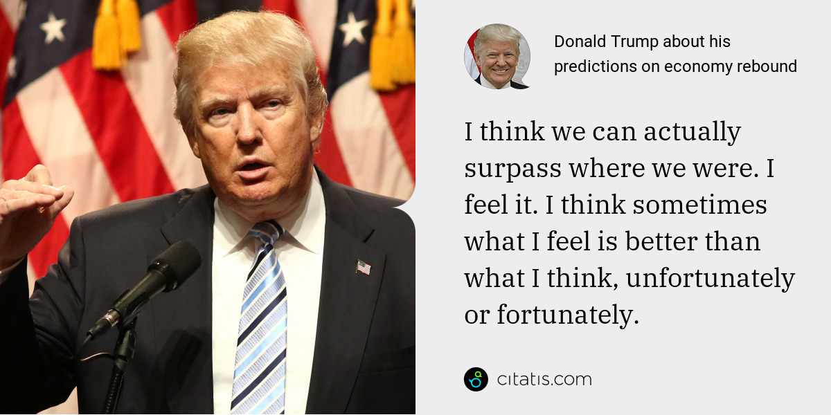 Donald Trump: I think we can actually surpass where we were. I feel it. I think sometimes what I feel is better than what I think, unfortunately or fortunately.