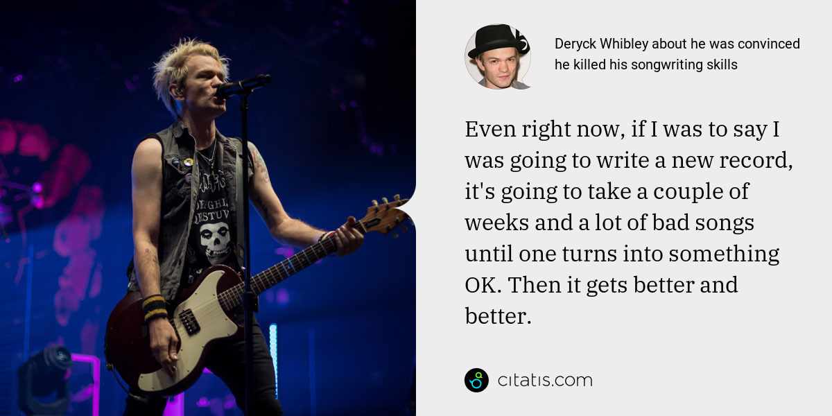 Deryck Whibley: Even right now, if I was to say I was going to write a new record, it's going to take a couple of weeks and a lot of bad songs until one turns into something OK. Then it gets better and better.