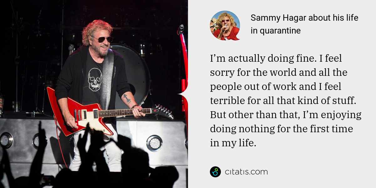 Sammy Hagar: I’m actually doing fine. I feel sorry for the world and all the people out of work and I feel terrible for all that kind of stuff. But other than that, I’m enjoying doing nothing for the first time in my life.