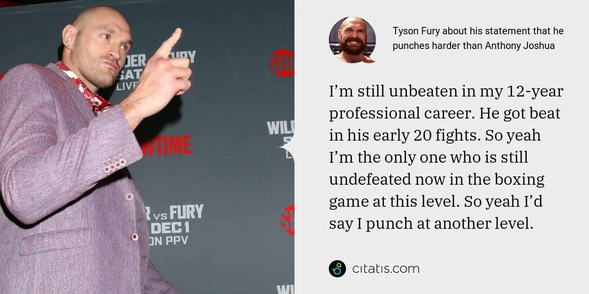 Tyson Fury: I’m still unbeaten in my 12-year professional career. He got beat in his early 20 fights. So yeah I’m the only one who is still undefeated now in the boxing game at this level. So yeah I’d say I punch at another level.