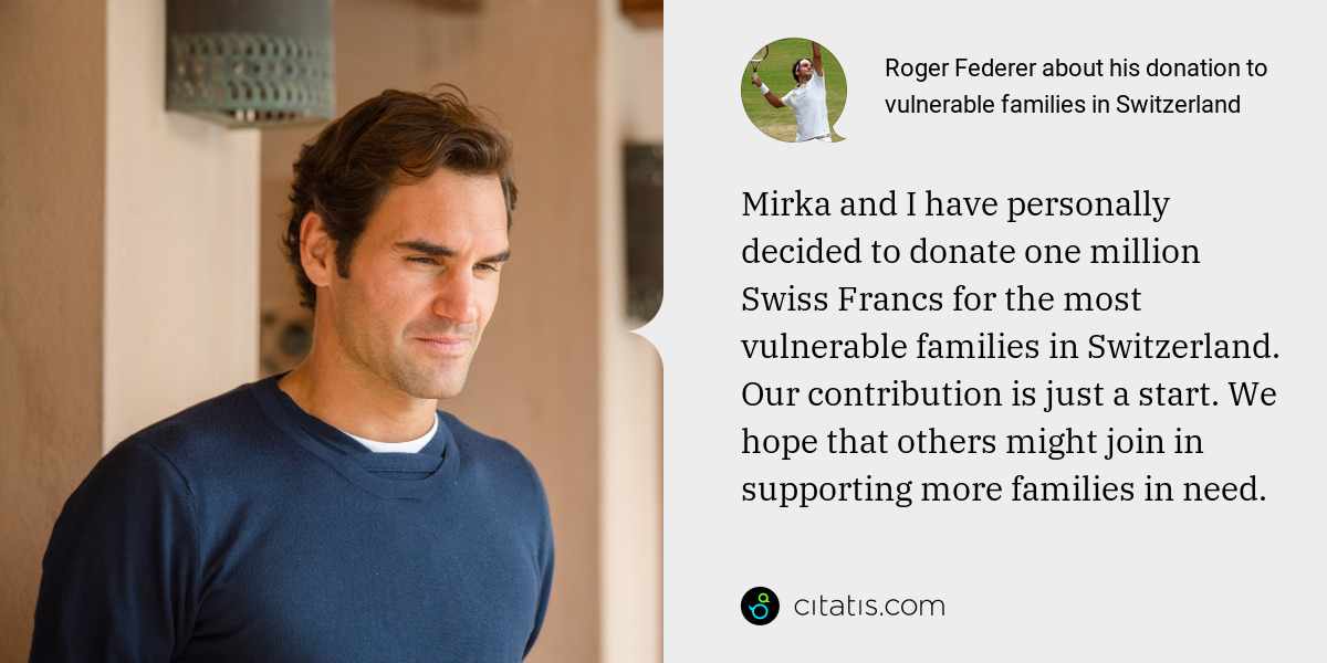 Roger Federer: Mirka and I have personally decided to donate one million Swiss Francs for the most vulnerable families in Switzerland. Our contribution is just a start. We hope that others might join in supporting more families in need.