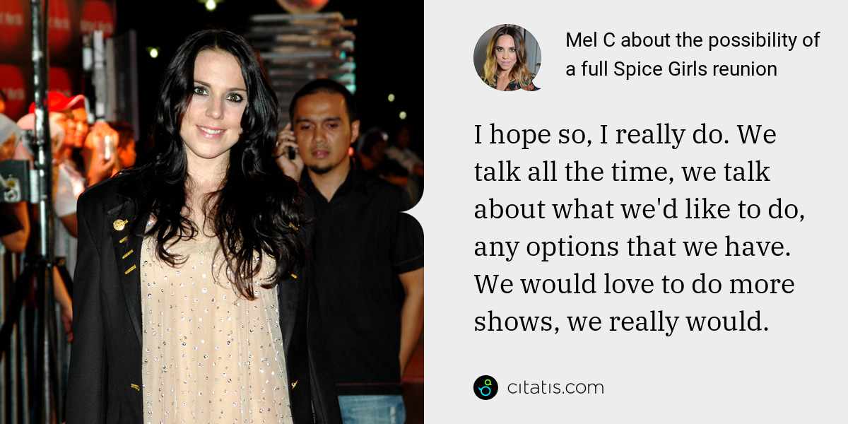 Mel C: I hope so, I really do. We talk all the time, we talk about what we'd like to do, any options that we have. We would love to do more shows, we really would.