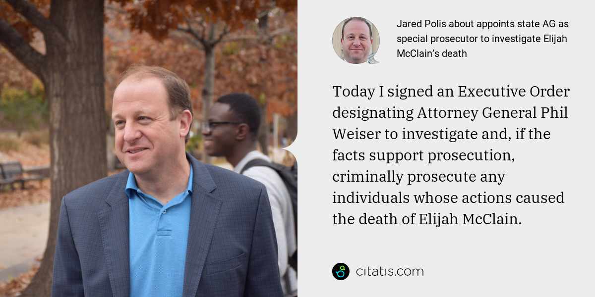 Jared Polis: Today I signed an Executive Order designating Attorney General Phil Weiser to investigate and, if the facts support prosecution, criminally prosecute any individuals whose actions caused the death of Elijah McClain.