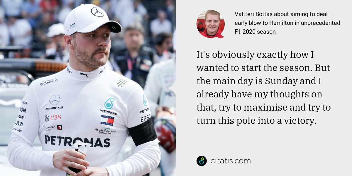 Valtteri Bottas: It's obviously exactly how I wanted to start the season. But the main day is Sunday and I already have my thoughts on that, try to maximise and try to turn this pole into a victory.