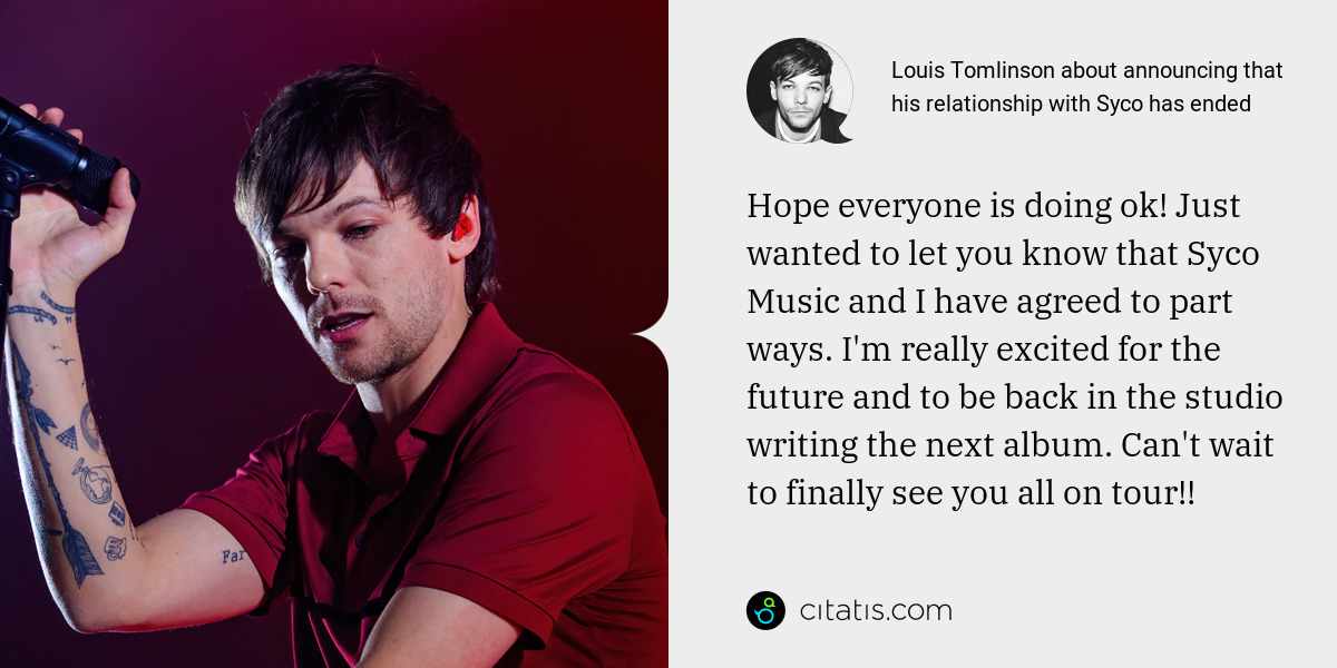 Louis Tomlinson: Hope everyone is doing ok! Just wanted to let you know that Syco Music and I have agreed to part ways. I'm really excited for the future and to be back in the studio writing the next album. Can't wait to finally see you all on tour!!