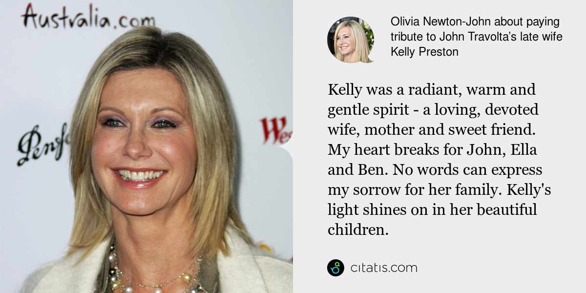 Olivia Newton-John: Kelly was a radiant, warm and gentle spirit - a loving, devoted wife, mother and sweet friend. My heart breaks for John, Ella and Ben. No words can express my sorrow for her family. Kelly's light shines on in her beautiful children.