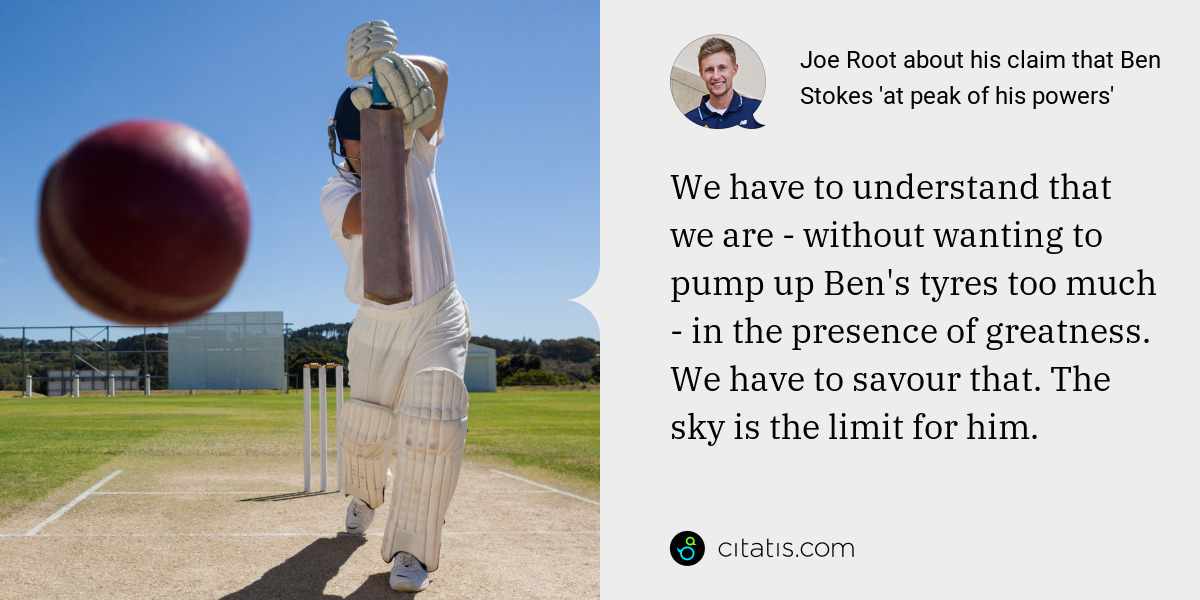 Joe Root: We have to understand that we are - without wanting to pump up Ben's tyres too much - in the presence of greatness. We have to savour that. The sky is the limit for him.