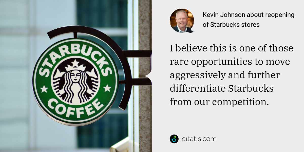 Kevin Johnson: I believe this is one of those rare opportunities to move aggressively and further differentiate Starbucks from our competition.