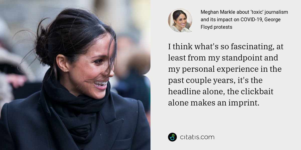 Meghan Markle: I think what's so fascinating, at least from my standpoint and my personal experience in the past couple years, it's the headline alone, the clickbait alone makes an imprint.