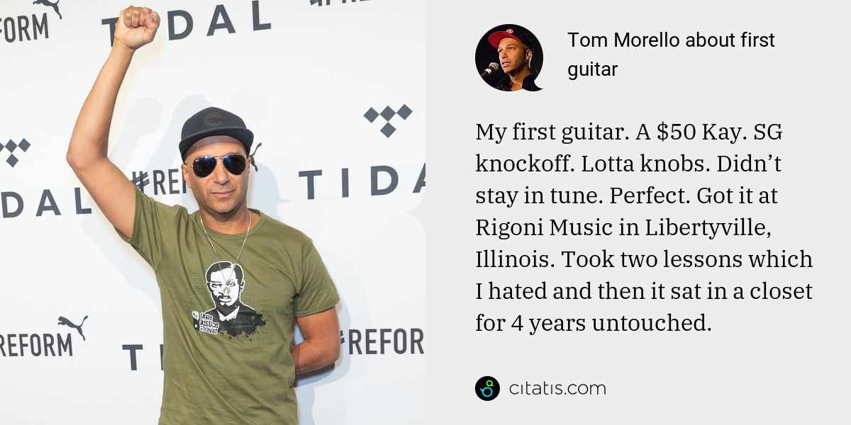 Tom Morello: My first guitar. A $50 Kay. SG knockoff. Lotta knobs. Didn’t stay in tune. Perfect. Got it at Rigoni Music in Libertyville, Illinois. Took two lessons which I hated and then it sat in a closet for 4 years untouched.
