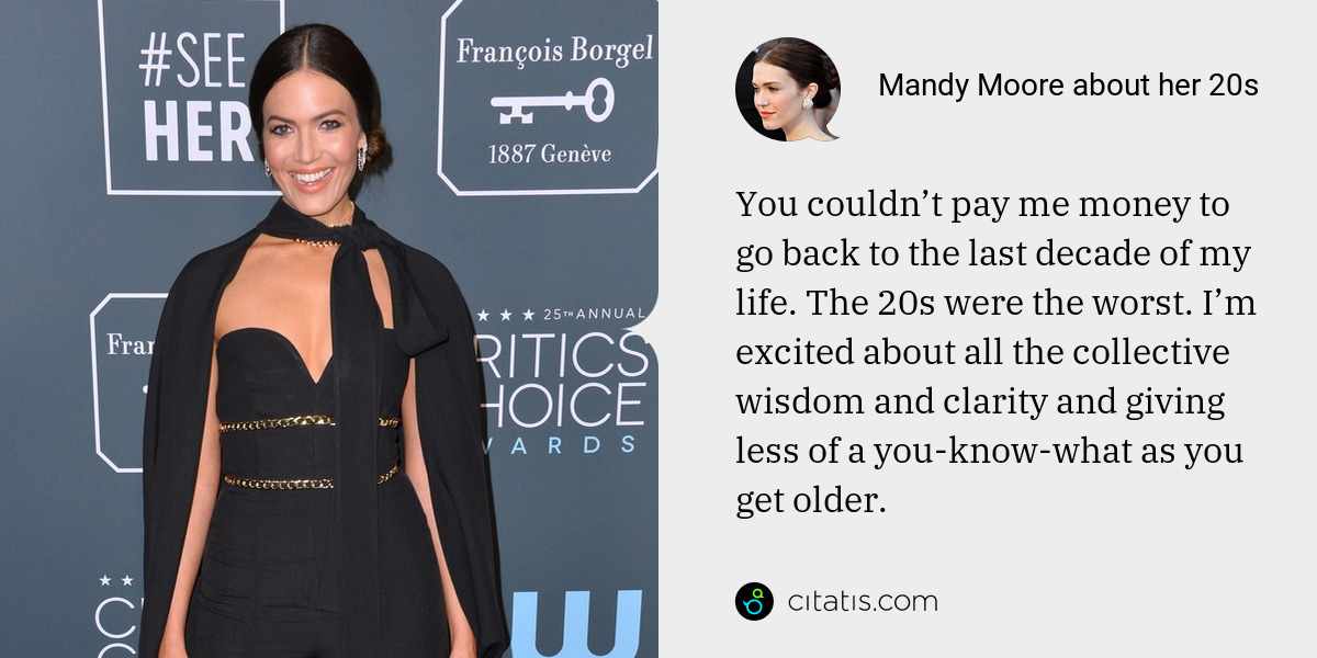 Mandy Moore: You couldn’t pay me money to go back to the last decade of my life. The 20s were the worst. I’m excited about all the collective wisdom and clarity and giving less of a you-know-what as you get older.