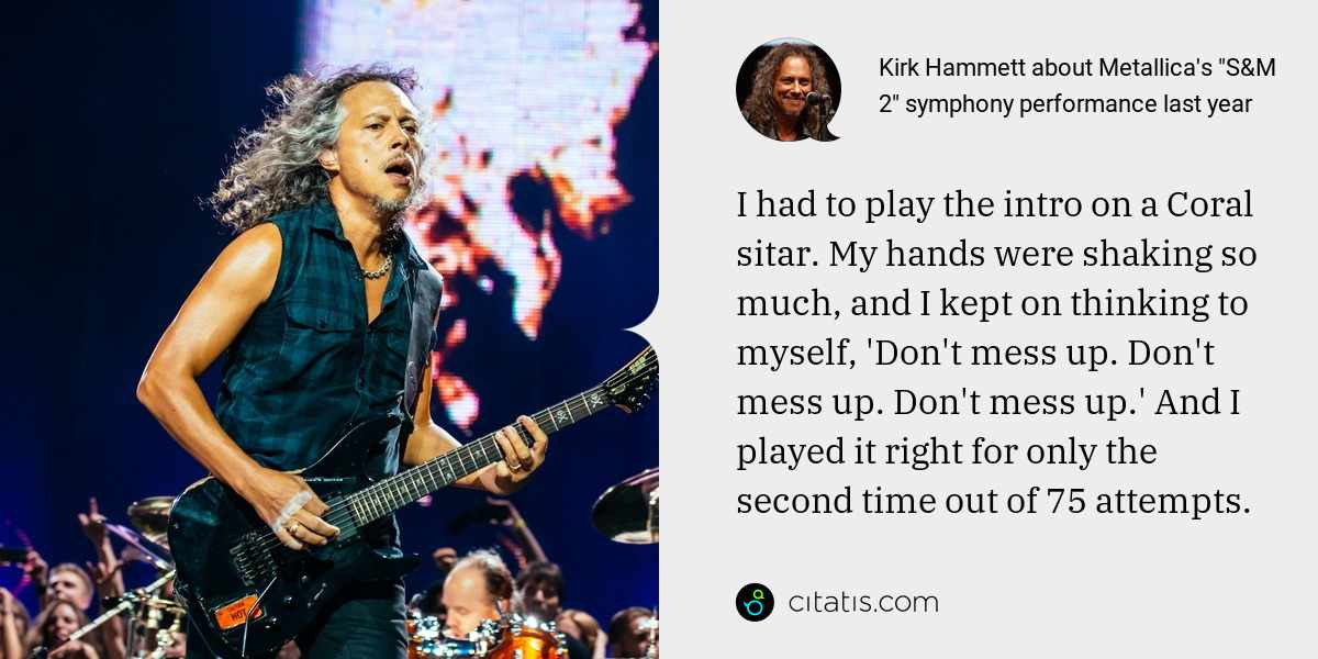 Kirk Hammett: I had to play the intro on a Coral sitar. My hands were shaking so much, and I kept on thinking to myself, 'Don't mess up. Don't mess up. Don't mess up.' And I played it right for only the second time out of 75 attempts.