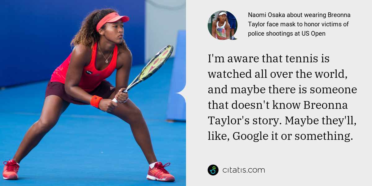 Naomi Osaka: I'm aware that tennis is watched all over the world, and maybe there is someone that doesn't know Breonna Taylor's story. Maybe they'll, like, Google it or something.