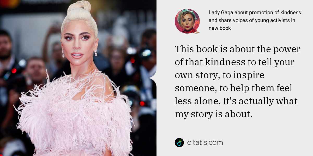 Lady Gaga: This book is about the power of that kindness to tell your own story, to inspire someone, to help them feel less alone. It's actually what my story is about.