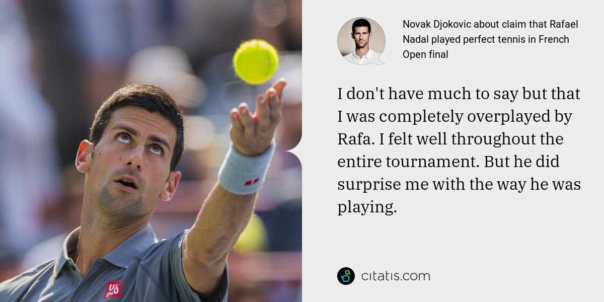 Novak Djokovic: I don't have much to say but that I was completely overplayed by Rafa. I felt well throughout the entire tournament. But he did surprise me with the way he was playing.